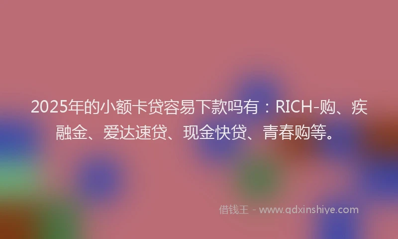 2025年的小额卡贷容易下款吗有：RICH-购、疾融金、爱达速贷、现金快贷、青春购等。