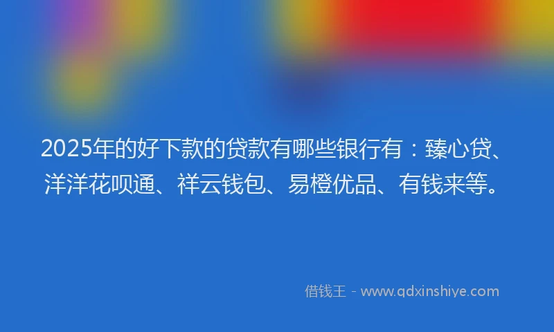 2025年的好下款的贷款有哪些银行有：臻心贷、洋洋花呗通、祥云钱包、易橙优品、有钱来等。