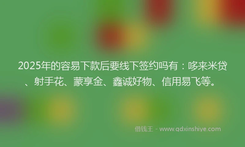 2025年的容易下款后要线下签约吗有：哆来米贷、射手花、蒙享金、鑫诚好物、信用易飞等。