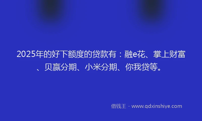 2025年的好下额度的贷款有：融e花、掌上财富、贝赢分期、小米分期、你我贷等。