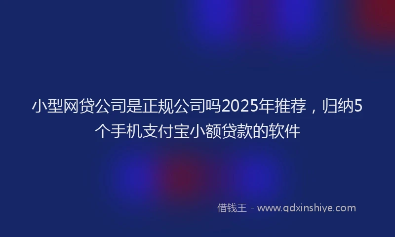 小型网贷公司是正规公司吗2025年推荐，归纳5个手机支付宝小额贷款的软件
