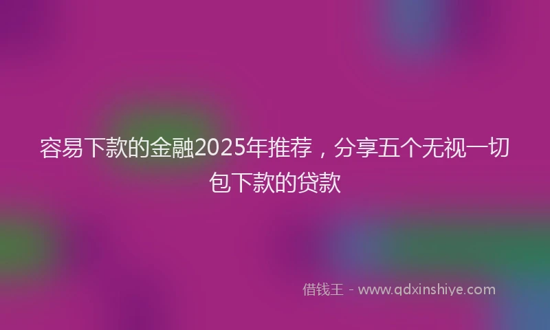 容易下款的金融2025年推荐，分享五个无视一切包下款的贷款