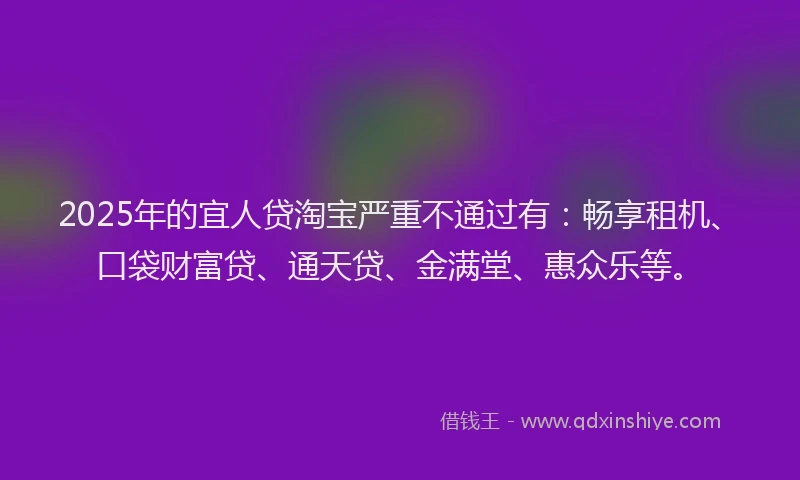 2025年的宜人贷淘宝严重不通过有：畅享租机、口袋财富贷、通天贷、金满堂、惠众乐等。
