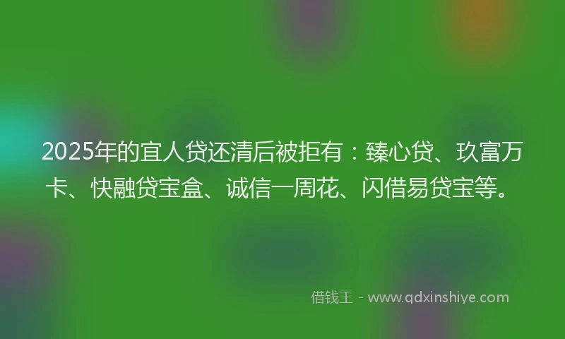 2025年的宜人贷还清后被拒有：臻心贷、玖富万卡、快融贷宝盒、诚信一周花、闪借易贷宝等。