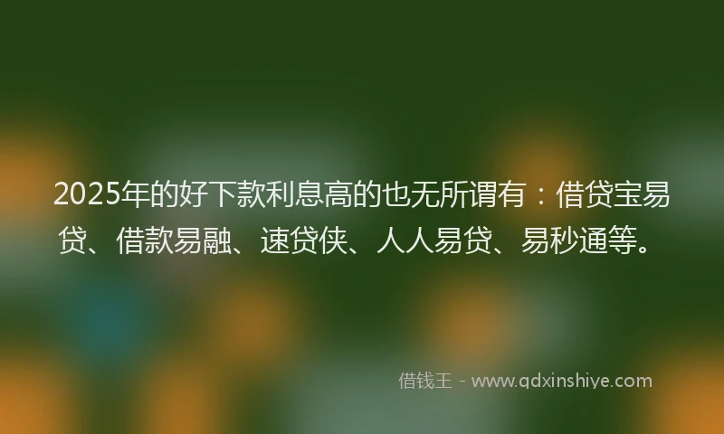 2025年的好下款利息高的也无所谓有：借贷宝易贷、借款易融、速贷侠、人人易贷、易秒通等。