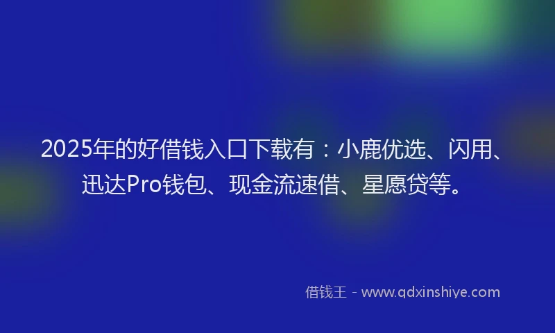 2025年的好借钱入口下载有：小鹿优选、闪用、迅达Pro钱包、现金流速借、星愿贷等。