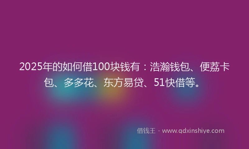2025年的如何借100块钱有：浩瀚钱包、便荔卡包、多多花、东方易贷、51快借等。