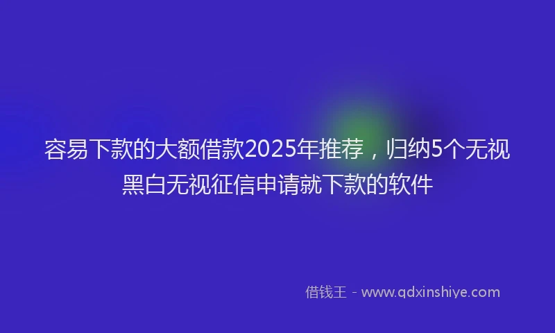 容易下款的大额借款2025年推荐，归纳5个无视黑白无视征信申请就下款的软件