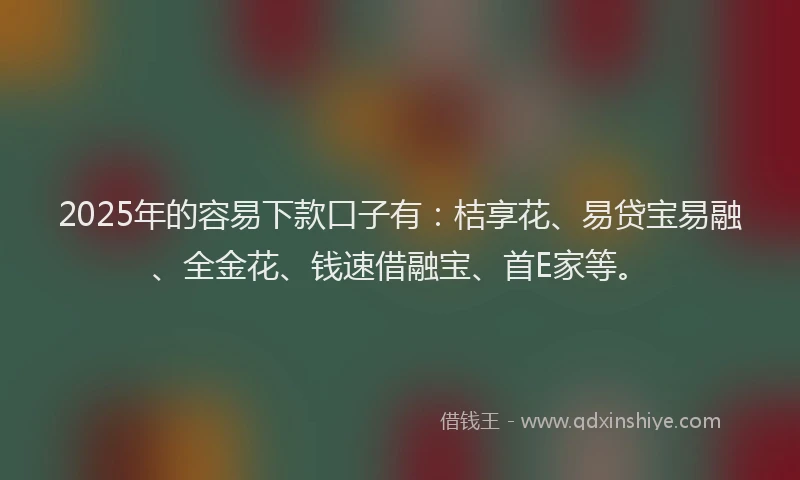 2025年的容易下款口子有：桔享花、易贷宝易融、全金花、钱速借融宝、首E家等。