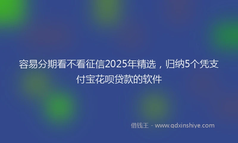 容易分期看不看征信2025年精选，归纳5个凭支付宝花呗贷款的软件