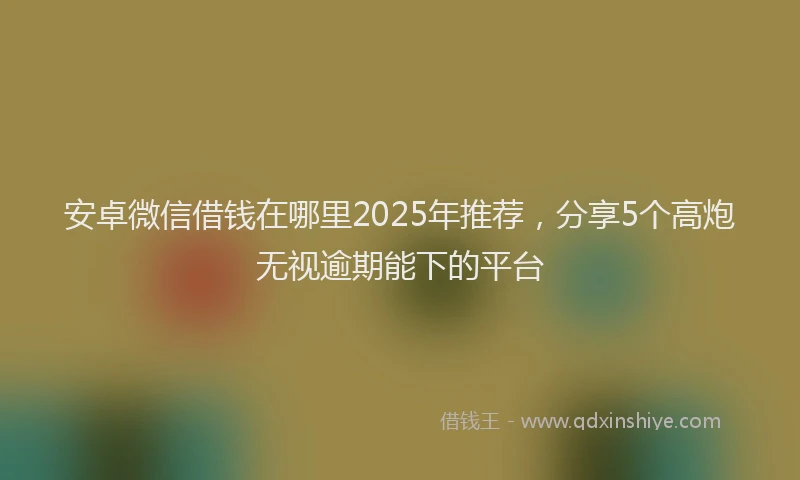 安卓微信借钱在哪里2025年推荐，分享5个高炮无视逾期能下的平台