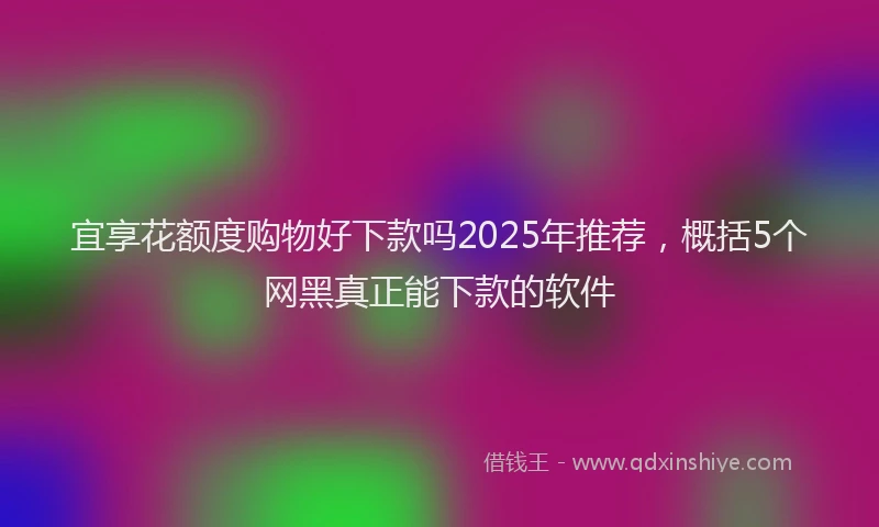 宜享花额度购物好下款吗2025年推荐，概括5个网黑真正能下款的软件
