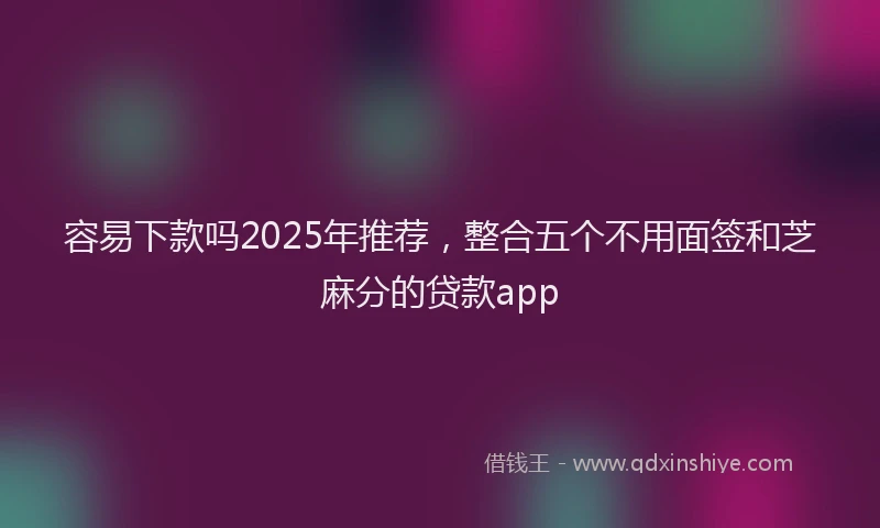 容易下款吗2025年推荐，整合五个不用面签和芝麻分的贷款app