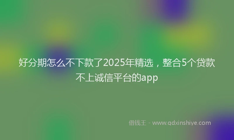 好分期怎么不下款了2025年精选，整合5个贷款不上诚信平台的app