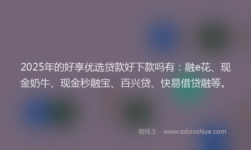 2025年的好享优选贷款好下款吗有：融e花、现金奶牛、现金秒融宝、百兴贷、快易借贷融等。