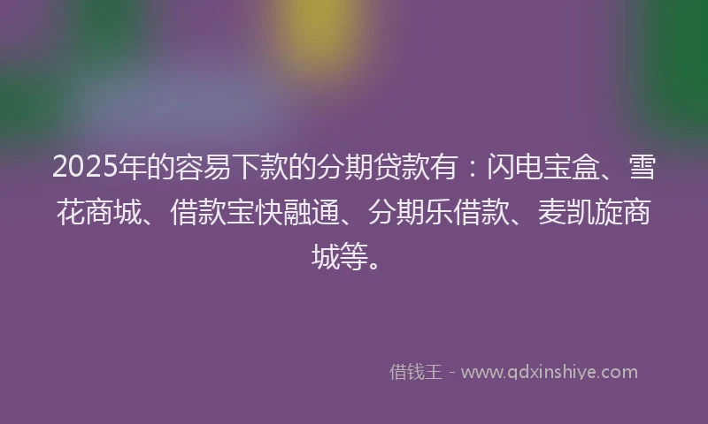 2025年的容易下款的分期贷款有：闪电宝盒、雪花商城、借款宝快融通、分期乐借款、麦凯旋商城等。