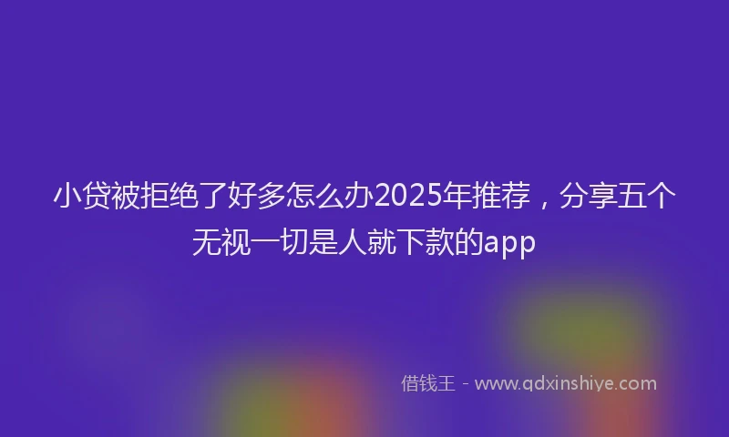 小贷被拒绝了好多怎么办2025年推荐，分享五个无视一切是人就下款的app