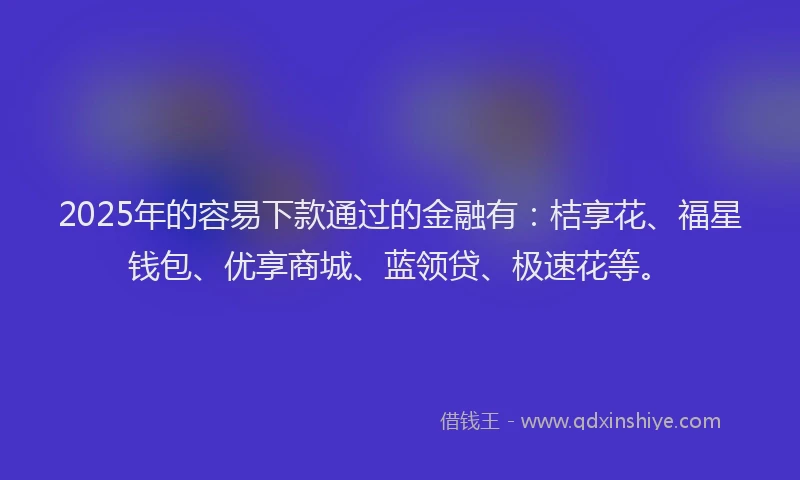 2025年的容易下款通过的金融有：桔享花、福星钱包、优享商城、蓝领贷、极速花等。