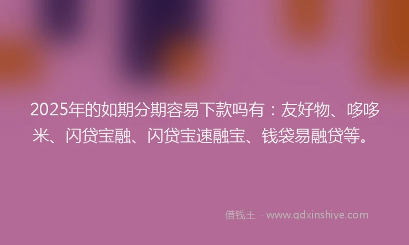 2025年的如期分期容易下款吗有：友好物、哆哆米、闪贷宝融、闪贷宝速融宝、钱袋易融贷等。