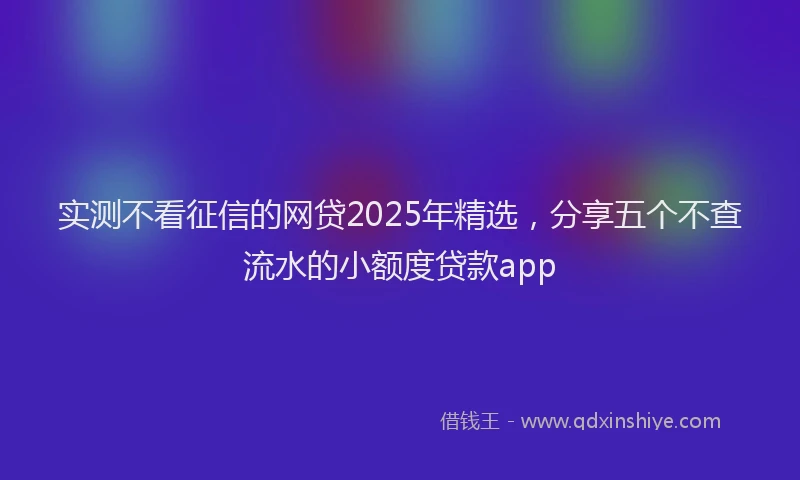实测不看征信的网贷2025年精选，分享五个不查流水的小额度贷款app