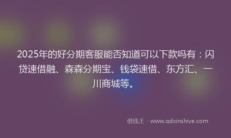 2025年的好分期客服能否知道可以下款吗有：闪贷速借融、森森分期宝、钱袋速借、东方汇、一川商城等。