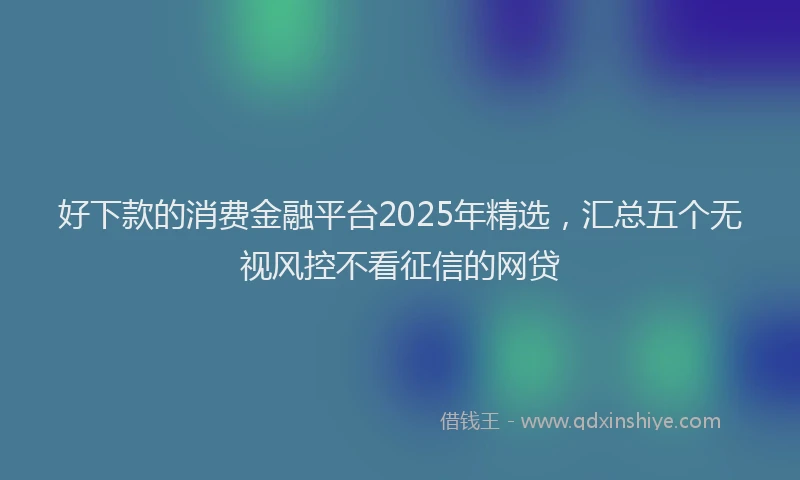 好下款的消费金融平台2025年精选，汇总五个无视风控不看征信的网贷