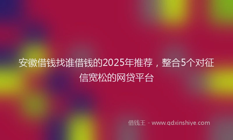 安徽借钱找谁借钱的2025年推荐，整合5个对征信宽松的网贷平台