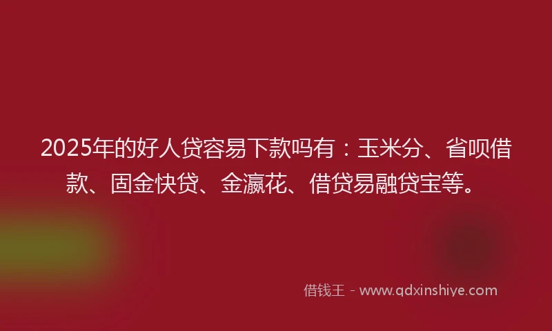 2025年的好人贷容易下款吗有：玉米分、省呗借款、固金快贷、金瀛花、借贷易融贷宝等。