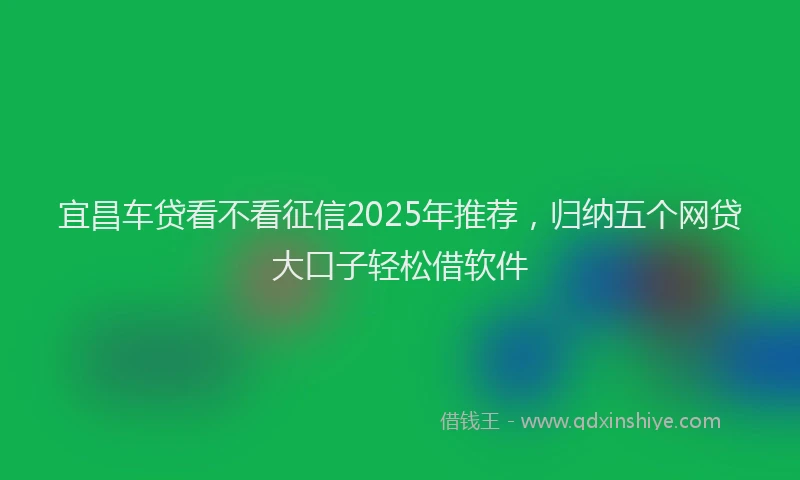 宜昌车贷看不看征信2025年推荐，归纳五个网贷大口子轻松借软件