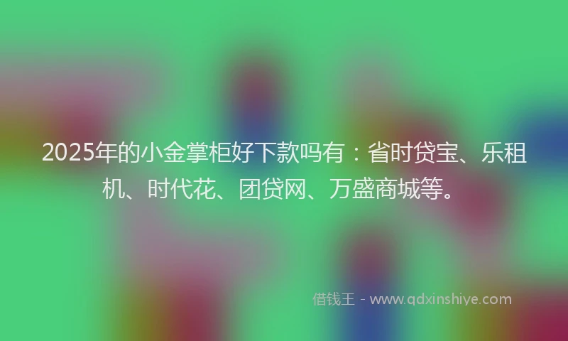 2025年的小金掌柜好下款吗有：省时贷宝、乐租机、时代花、团贷网、万盛商城等。