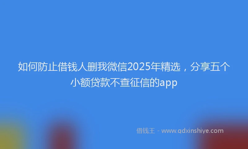 如何防止借钱人删我微信2025年精选，分享五个小额贷款不查征信的app