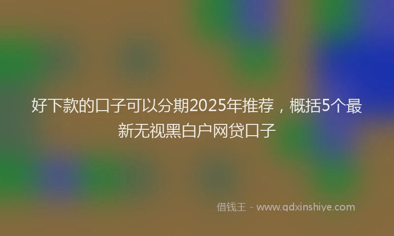 好下款的口子可以分期2025年推荐，概括5个最新无视黑白户网贷口子