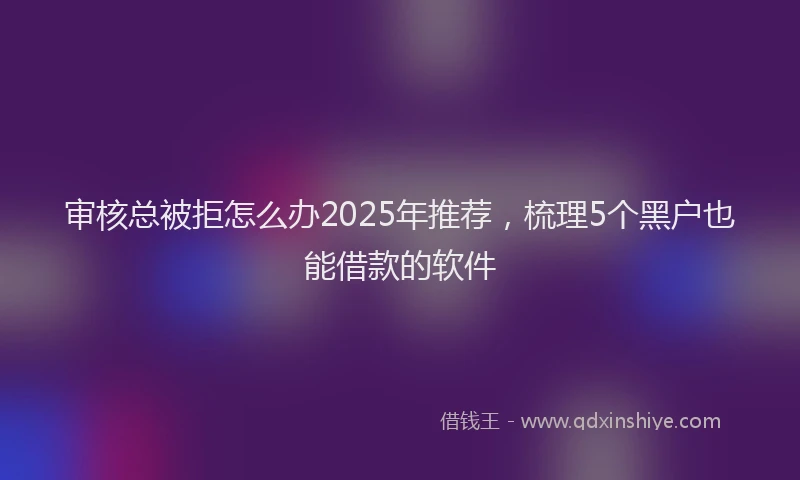 审核总被拒怎么办2025年推荐，梳理5个黑户也能借款的软件