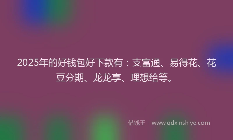 2025年的好钱包好下款有：支富通、易得花、花豆分期、龙龙享、理想给等。
