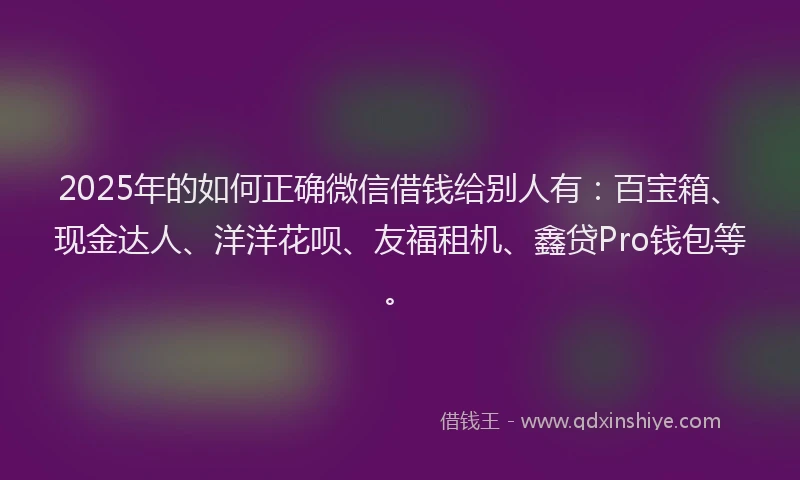 2025年的如何正确微信借钱给别人有：百宝箱、现金达人、洋洋花呗、友福租机、鑫贷Pro钱包等。