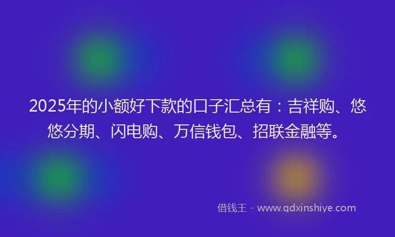2025年的小额好下款的口子汇总有：吉祥购、悠悠分期、闪电购、万信钱包、招联金融等。