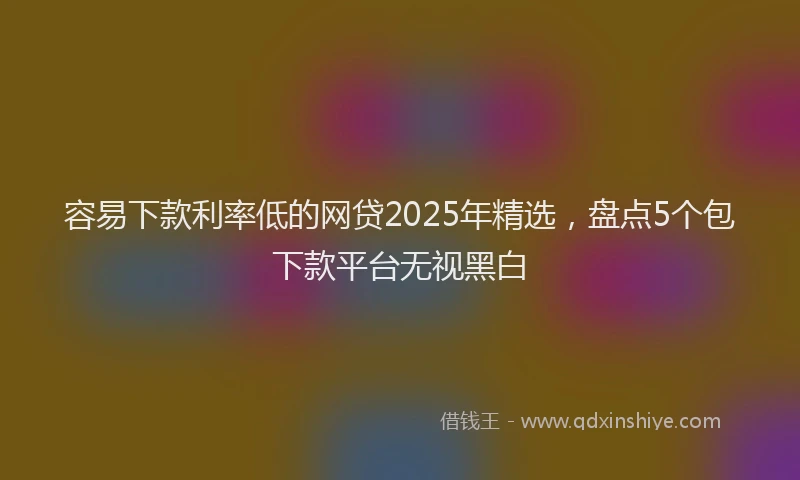 容易下款利率低的网贷2025年精选，盘点5个包下款平台无视黑白