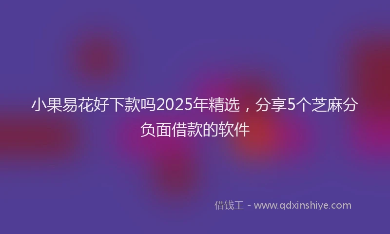小果易花好下款吗2025年精选，分享5个芝麻分负面借款的软件