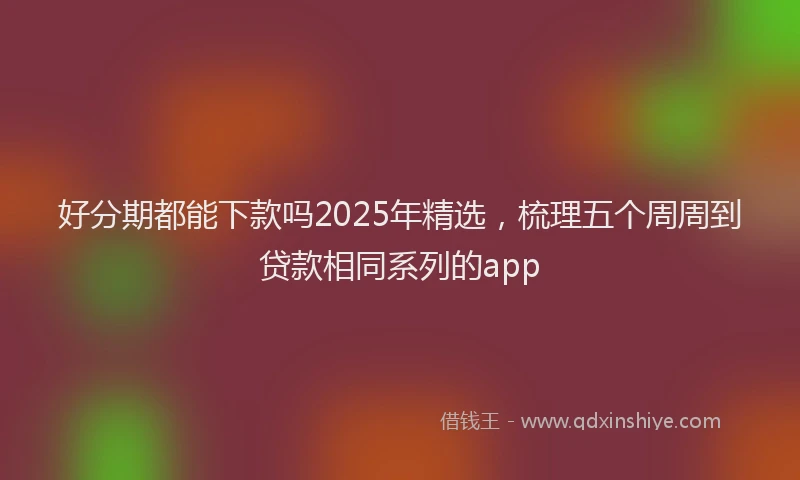 好分期都能下款吗2025年精选，梳理五个周周到贷款相同系列的app
