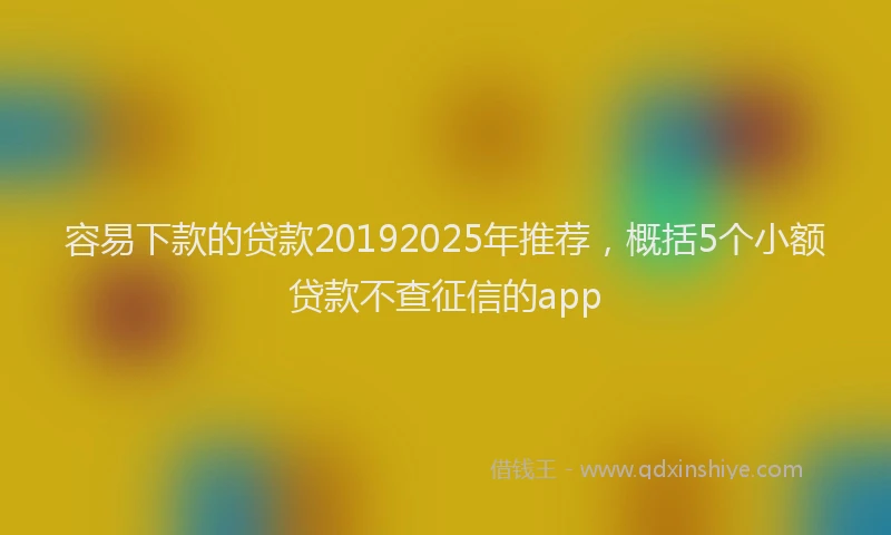 容易下款的贷款20192025年推荐，概括5个小额贷款不查征信的app