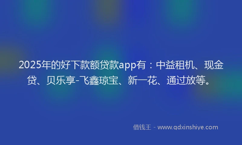 2025年的好下款额贷款app有：中益租机、现金贷、贝乐享-飞鑫琼宝、新一花、通过放等。