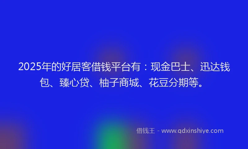2025年的好居客借钱平台有：现金巴士、迅达钱包、臻心贷、柚子商城、花豆分期等。