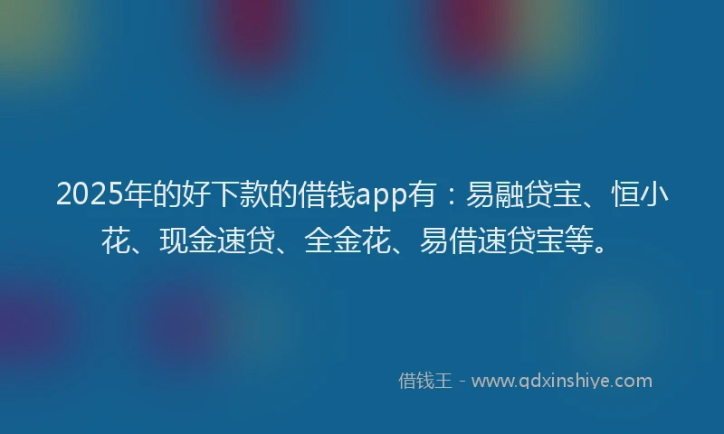 2025年的好下款的借钱app有：易融贷宝、恒小花、现金速贷、全金花、易借速贷宝等。