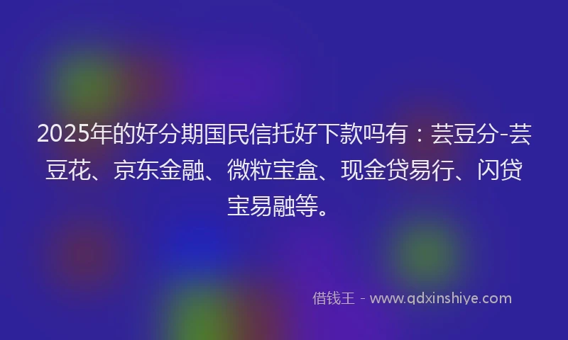 2025年的好分期国民信托好下款吗有：芸豆分-芸豆花、京东金融、微粒宝盒、现金贷易行、闪贷宝易融等。