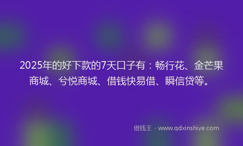 2025年的好下款的7天口子有：畅行花、金芒果商城、兮悦商城、借钱快易借、瞬信贷等。