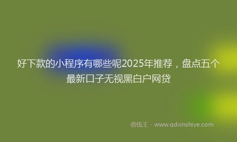 好下款的小程序有哪些呢2025年推荐，盘点五个最新口子无视黑白户网贷