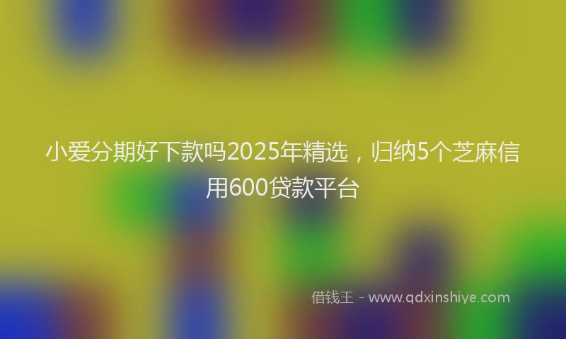 小爱分期好下款吗2025年精选，归纳5个芝麻信用600贷款平台