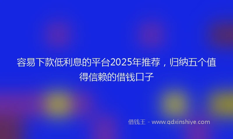 容易下款低利息的平台2025年推荐，归纳五个值得信赖的借钱口子