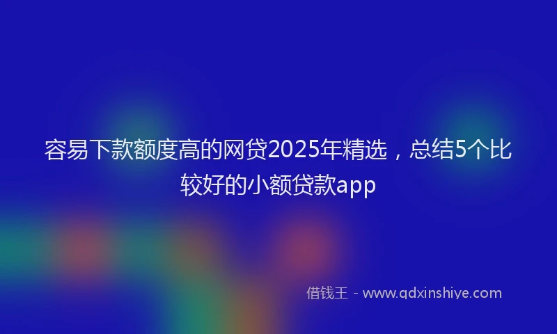 容易下款额度高的网贷2025年精选，总结5个比较好的小额贷款app