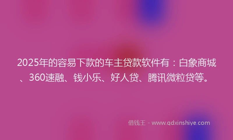 2025年的容易下款的车主贷款软件有：白象商城、360速融、钱小乐、好人贷、腾讯微粒贷等。
